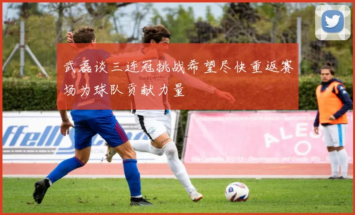 武磊谈三连冠挑战希望尽快重返赛场为球队贡献力量