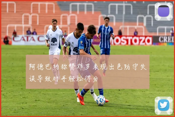 阿德巴约称赞邓罗表现出色防守失误导致对手轻松得分