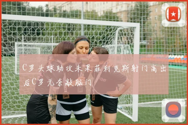 C罗头球助攻未果菲利克斯射门高出后C罗无奈敲脑门