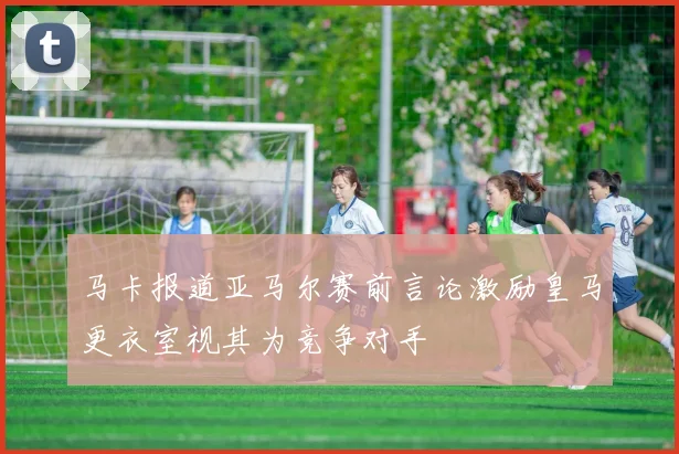马卡报道亚马尔赛前言论激励皇马更衣室视其为竞争对手