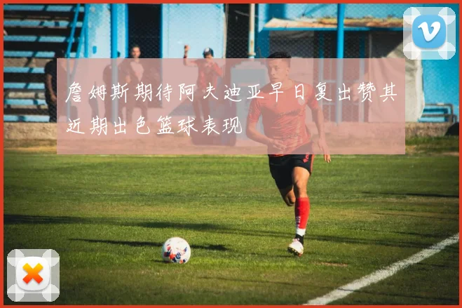 詹姆斯期待阿夫迪亚早日复出赞其近期出色篮球表现