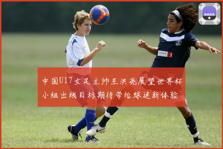 中国U17女足主帅王洪亮展望世界杯小组出线目标期待带给球迷新体验