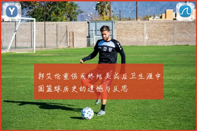 郭艾伦重伤或终结美式后卫生涯中国篮球历史的遗憾与反思