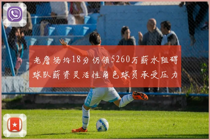 老詹场均18分仍领5260万薪水阻碍球队薪资灵活性角色球员承受压力