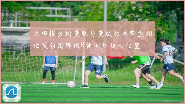 太阳报分析曼联与曼城对决阵型姆伯莫领衔锋线B费回归核心位置