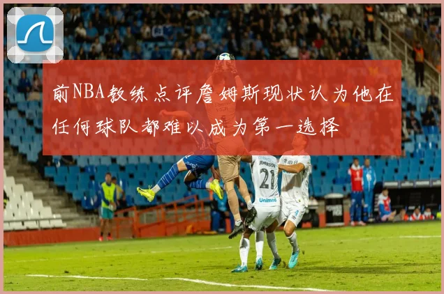 前NBA教练点评詹姆斯现状认为他在任何球队都难以成为第一选择