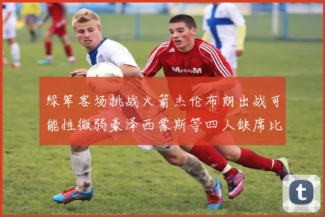 绿军客场挑战火箭杰伦布朗出战可能性微弱豪泽西蒙斯等四人缺席比赛