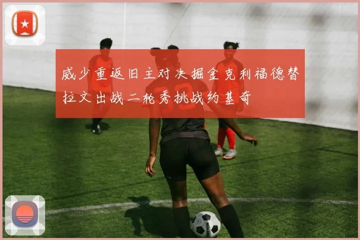 威少重返旧主对决掘金克利福德替拉文出战二轮秀挑战约基奇