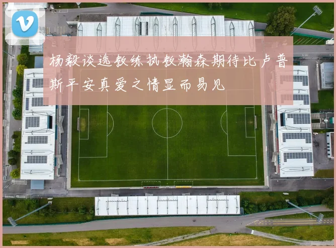 杨毅谈选教练执教瀚森期待比卢普斯平安真爱之情显而易见