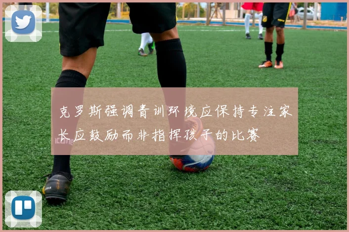 克罗斯强调青训环境应保持专注家长应鼓励而非指挥孩子的比赛