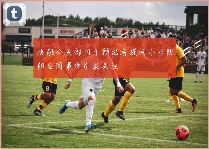 快船公关部门干预记者提问小卡阴阳合同事件引发关注