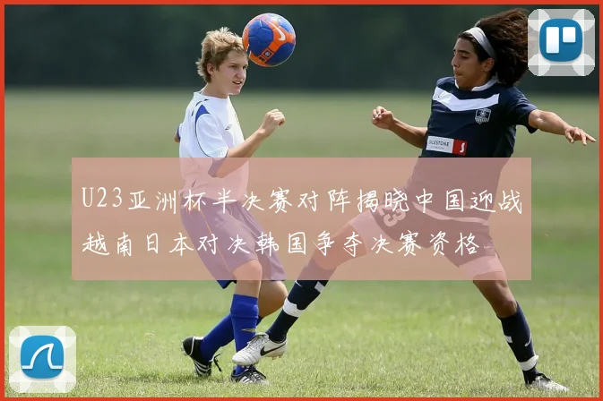 U23亚洲杯半决赛对阵揭晓中国迎战越南日本对决韩国争夺决赛资格