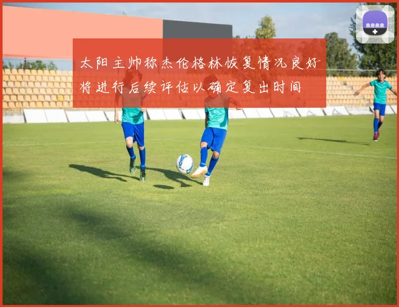 太阳主帅称杰伦格林恢复情况良好将进行后续评估以确定复出时间