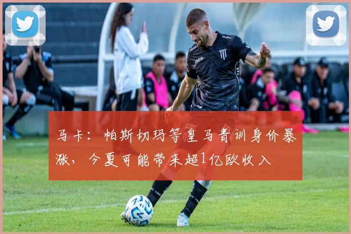 马卡：帕斯切玛等皇马青训身价暴涨，今夏可能带来超1亿欧收入