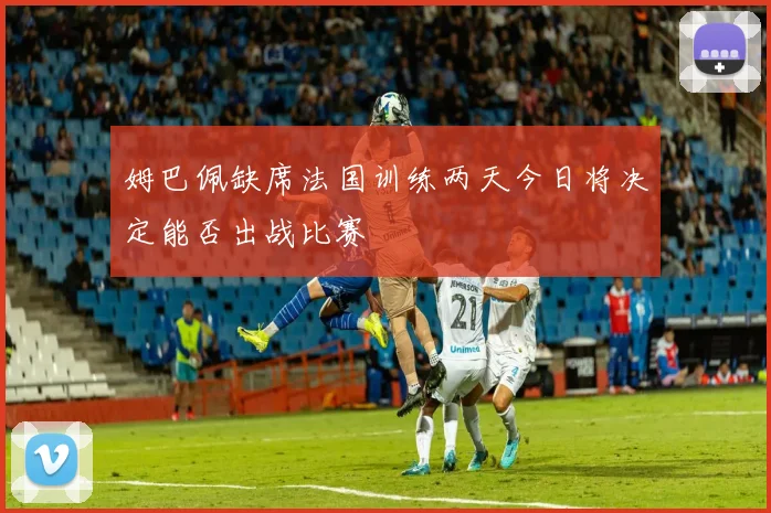 姆巴佩缺席法国训练两天今日将决定能否出战比赛