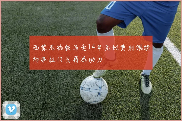 西蒙尼执教马竞14年无忧费利佩续约弗拉门戈再添动力