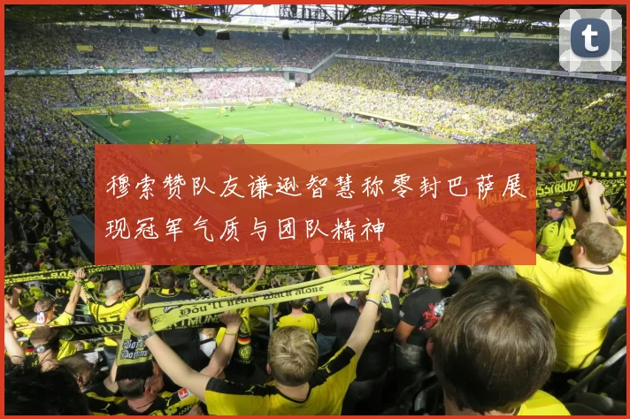 穆索赞队友谦逊智慧称零封巴萨展现冠军气质与团队精神