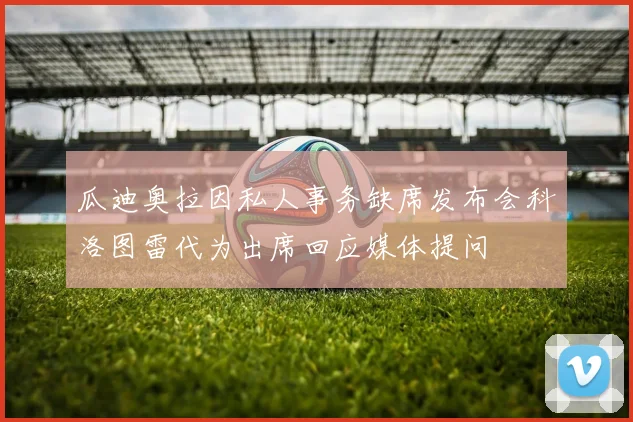 瓜迪奥拉因私人事务缺席发布会科洛图雷代为出席回应媒体提问