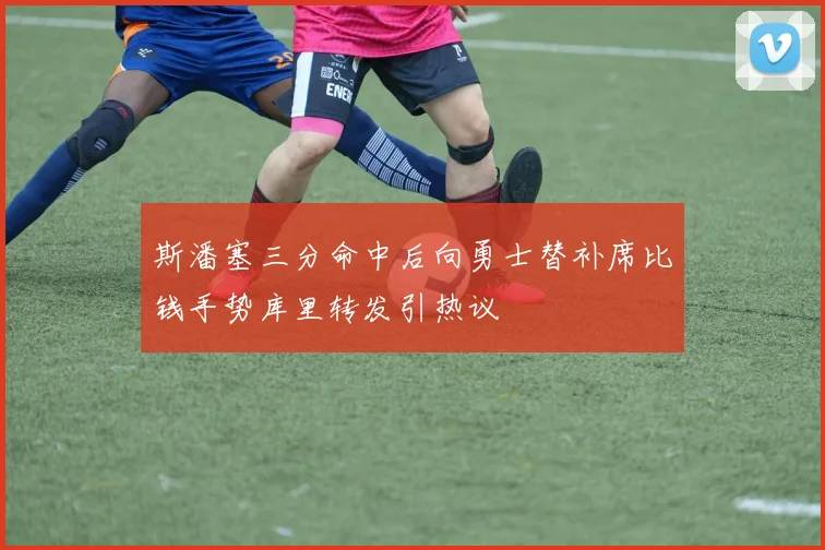 斯潘塞三分命中后向勇士替补席比钱手势库里转发引热议