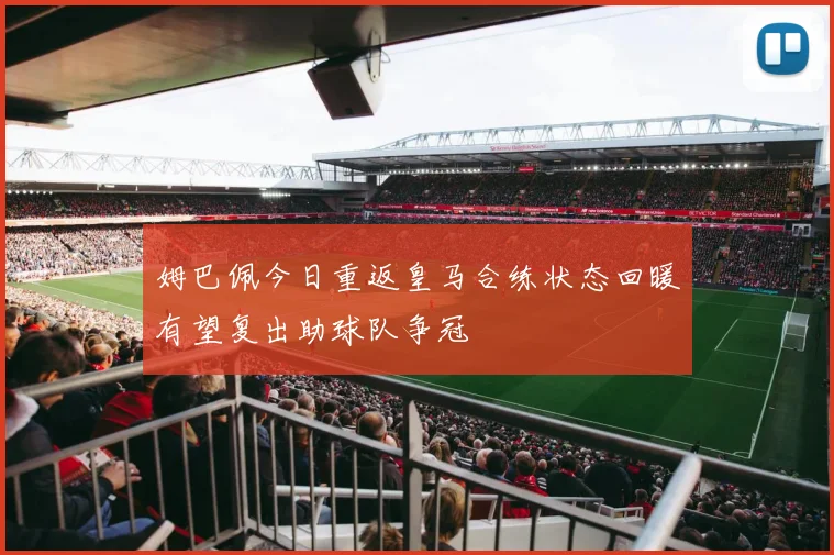 姆巴佩今日重返皇马合练状态回暖有望复出助球队争冠