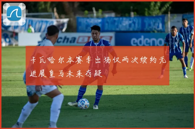 卡瓦哈尔本赛季出场仅两次续约无进展皇马未来存疑