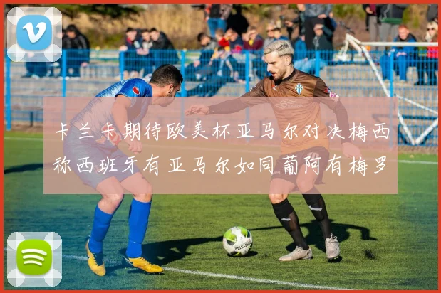 卡兰卡期待欧美杯亚马尔对决梅西称西班牙有亚马尔如同葡阿有梅罗