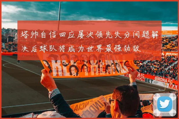 塔帅自信回应屡次领先失分问题解决后球队将成为世界最强劲敌
