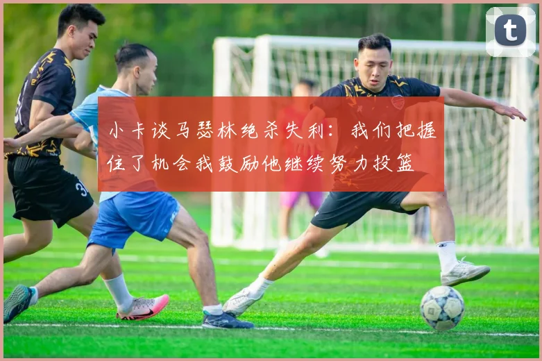 小卡谈马瑟林绝杀失利：我们把握住了机会我鼓励他继续努力投篮