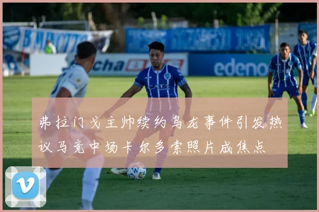 弗拉门戈主帅续约乌龙事件引发热议马竞中场卡尔多索照片成焦点