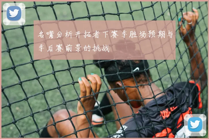 名嘴分析开拓者下赛季胜场预期与季后赛前景的挑战
