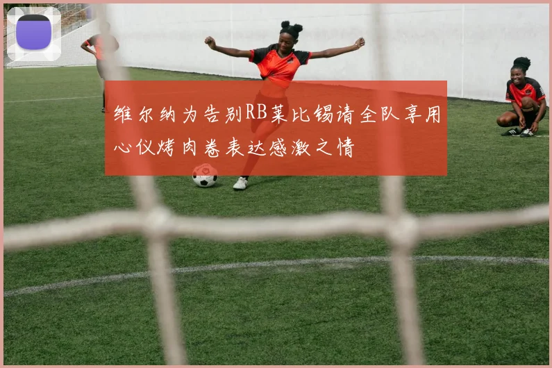 维尔纳为告别RB莱比锡请全队享用心仪烤肉卷表达感激之情